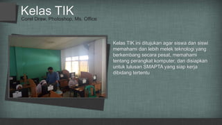 Corel Draw, Photoshop, Ms. Office
Kelas TIK
Kelas TIK ini ditujukan agar siswa dan siswi
memahami dan lebih melek teknologi yang
berkembang secara pesat, memahami
tentang perangkat komputer, dan disiapkan
untuk lulusan SMAPTA yang siap kerja
dibidang tertentu
 