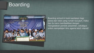 Boarding
Boarding school ini kami sediakan bagi
siswa dan siswi yang rumah nya jauh, maka
dari itu kami memfasilitasi dengan
mengadakan pondok pesantren, sekaligus
untuk mempelajari ilmu agama lebih intensif.
 