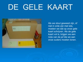 DE  GELE  KAART Als we stout geweest zijn, of niet in orde zijn met iets, moeten we dat op onze gele kaart schrijven. Als de gele kaart vol is, krijgen we een nota van de juf die we aan onze ouders moeten tonen. 
