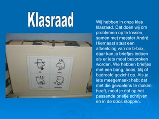 Wij hebben in onze klas klasraad. Dat doen wij om problemen op te lossen, samen met meester André. Hiernaast staat een afbeelding van de b-box, daar kan je briefjes indoen als er iets moet besproken worden. We hebben briefjes met een bang, boos, blij of bedroefd gezicht op. Als je iets meegemaakt hebt dat met die gevoelens te maken heeft, moet je dat op het passende briefje schrijven en in de doos stoppen. Klasraad 