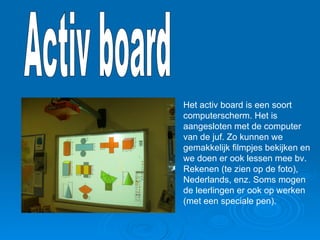Het activ board is een soort computerscherm. Het is aangesloten met de computer van de juf. Zo kunnen we gemakkelijk filmpjes bekijken en we doen er ook lessen mee bv. Rekenen (te zien op de foto), Nederlands, enz. Soms mogen de leerlingen er ook op werken (met een speciale pen).  Activ board 