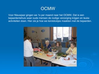 OCMW Voor Nieuwjaar gingen we 1x per maand naar het OCMW. Dat is een bejaardentehuis waar oude mensen de nodige verzorging krijgen en leuke activiteiten doen. Hier zie je hoe we kerststukjes maakten met de bejaarden. 
