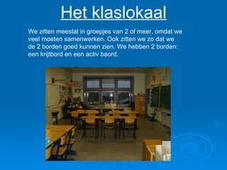 Het klaslokaal We zitten meestal in groepjes van 2 of meer, omdat we veel moeten samenwerken. Ook zitten we zo dat we de 2 borden goed kunnen zien. We hebben 2 borden: een krijtbord en een activ baord.  