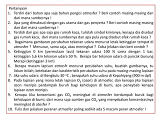 Pertanyaan
1. Terdiri dari bahan apa saja bahan pengisi atmosfer ? Beri contoh masing-masing dan
dari mana sumbernya !
2. Apa yang dimaksud dengan gas utama dan gas penyerta ? Beri contoh masing-masing
dan dari mana sumbernya !
3. Terdidi dari gas apa saja gas rumah kaca, tulislah simbol kimianya, kenapa dia disebut
gas rumah kaca, dari mana sumbernya dan apa pula yang disebut efek rumah kaca ?
4. Bagaimana gambaran perubahan tekanan udara menurut letak ketinggian tempat di
atmosfer ? Menurun, sama saja, atau meningkat ? Coba jelakan dan beri contoh ?
5. Ketinggian 0 km (permulaan laut) tekanan udara 100 % sama dengan 1 bar,
ketinggian 5,6 km tekanan udara 50 %. Berapa bar tekanan udara di puncak Gunung
Merapi (ketinggian 3 km)
6. Berapa macam lapisan atmosfr menurut perubahan suhu, buatlah gambarnya, tu
liskan istilah, ketebalan dan karakteristik perubahan suhu pada masing-masing lapisan
7. Jika suhu udara di Bengkulu 30 oC , berapakah suhu udara di Kepahiyang (900 m dpl)
8. Pada lapisan yang mana letak lapisan O3 (ozon) di atmosfer, dan kenapa jika lapisan
ozon menipis perdampak buruh bagi kehidupan di bumi, apa peneybab kenapa
lapisan ozon menipis
9. Kenapa Jika konsentarsi gas CO2 meningkat di atmosfer berdampak buruk bagi
kehidupan di bumi, dari mana saja sumber gas CO2 yang menyebakan konsentrasinya
meningkat di atosfer ?
10. Tulis dan jelaskan peranan atmosfer paling sedikit ada 5 macam peran atmosfer !
 