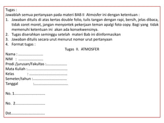 Tugas :
Jawablah semua pertanyaan pada materi BAB II Atmosfer ini dengan ketentuan :
1. Jawaban ditulis di atas kertas double folio, tulis tangan dengan rapi, bersih, jelas dibaca,
tidak coret moret, jangan menyontek pekerjaan teman apalgi foto copy. Bagi yang tidak
memenuhi ketentuan ini akan ada konsekwensinya.
2. Tugas diserahkan seminggu setelah materi Bab ini diinformasikan
3. Jawaban ditulis secara urut menurut nomor urut pertanyaan
4. Format tugas :
Tugas II. ATMOSFER
Nama : ........................
NIM : ........................
Prodi /jurusan/Fakultas :....................
Mata Kuliah :.......................................
Kelas : .....................................
Semeter/tahun :.................................
Tanggal :.................................
No. 1..............................
No. 2.............................
Dst.................................
 