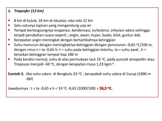 1. Troposfer (12 km)
 8 km di kutub, 16 km di ekuator, rata-rata 12 km
 Satu-satunya lapisan yang mengandung uap air
 Tempat berlangsungnya evaporasi, kondensasi, turbulensi, sirkulasi udara sehingga
terjadi perubahan cuaca seperti ; angin, awan, hujan, badai, kilat, guntur dsb.
 Kecepatan angin meningkat dengan bertambahnya ketinggian
 Suhu menurun dengan meningkatnya ketinggian dengan penurunan -0,65 oC/100 m,
dengan rmus t = ta -0,65 h; t = suhu pada ketinggian tetentu, ta = suhu awal , h =
kenaikan ketinggian tempat tiap 100 m
 Pada kondisi normal, suhu di atas permukaan laut 15 oC, pada puncak atroposfer atau
Tropouse menjadi -60 oC, dengan kerapatan masa 1,23 kgm-3.
Contoh 3. Jika suhu udara di Bengkulu 33 oC , berapakah suhu udara di Curup (1000 m
dpl)
Jawabannya : t = ta -0,65 x h = 33 oC -0,65 (1000/100) =
 