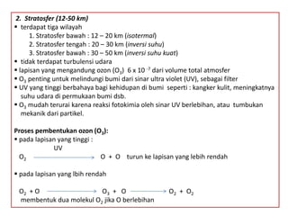 2. Stratosfer (12-50 km)
 terdapat tiga wilayah
1. Stratosfer bawah : 12 – 20 km (isotermal)
2. Stratosfer tengah : 20 – 30 km (inversi suhu)
3. Stratosfer bawah : 30 – 50 km (inversi suhu kuat)
 tidak terdapat turbulensi udara
 lapisan yang mengandung ozon (O3) 6 x 10 -7 dari volume total atmosfer
 O3 penting untuk melindungi bumi dari sinar ultra violet (UV), sebagai filter
 UV yang tinggi berbahaya bagi kehidupan di bumi seperti : kangker kulit, meningkatnya
suhu udara di permukaan bumi dsb.
 O3 mudah terurai karena reaksi fotokimia oleh sinar UV berlebihan, atau tumbukan
mekanik dari partikel.
Proses pembentukan ozon (O3):
 pada lapisan yang tinggi :
UV
O2 O + O turun ke lapisan yang lebih rendah
 pada lapisan yang lbih rendah
O2 + O O3 + O O2 + O2
membentuk dua molekul O2 jika O berlebihan
 