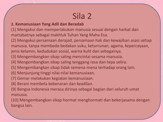 Sila 2
2. Kemanusiaan Yang Adil dan Beradab
(1) Mengakui dan memperlakukan manusia sesuai dengan harkat dan
martabatnya sebagai makhluk Tuhan Yang Maha Esa.
(2) Mengakui persamaan derajad, persamaan hak dan kewajiban asasi setiap
manusia, tanpa membeda-bedakan suku, keturrunan, agama, kepercayaan,
jenis kelamin, kedudukan sosial, warna kulit dan sebagainya.
(3) Mengembangkan sikap saling mencintai sesama manusia.
(4) Mengembangkan sikap saling tenggang rasa dan tepa selira.
(5) Mengembangkan sikap tidak semena-mena terhadap orang lain.
(6) Menjunjung tinggi nilai-nilai kemanusiaan.
(7) Gemar melakukan kegiatan kemanusiaan.
(8) Berani membela kebenaran dan keadilan.
(9) Bangsa Indonesia merasa dirinya sebagai bagian dari seluruh umat
manusia.
(10) Mengembangkan sikap hormat menghormati dan bekerjasama dengan
bangsa lain.
 