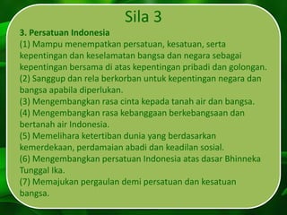 Sila 3
3. Persatuan Indonesia
(1) Mampu menempatkan persatuan, kesatuan, serta
kepentingan dan keselamatan bangsa dan negara sebagai
kepentingan bersama di atas kepentingan pribadi dan golongan.
(2) Sanggup dan rela berkorban untuk kepentingan negara dan
bangsa apabila diperlukan.
(3) Mengembangkan rasa cinta kepada tanah air dan bangsa.
(4) Mengembangkan rasa kebanggaan berkebangsaan dan
bertanah air Indonesia.
(5) Memelihara ketertiban dunia yang berdasarkan
kemerdekaan, perdamaian abadi dan keadilan sosial.
(6) Mengembangkan persatuan Indonesia atas dasar Bhinneka
Tunggal Ika.
(7) Memajukan pergaulan demi persatuan dan kesatuan
bangsa.
 