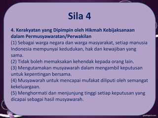 Sila 4
4. Kerakyatan yang Dipimpin oleh Hikmah Kebijaksanaan
dalam Permusyawaratan/Perwakilan
(1) Sebagai warga negara dan warga masyarakat, setiap manusia
Indonesia mempunyai kedudukan, hak dan kewajiban yang
sama.
(2) Tidak boleh memaksakan kehendak kepada orang lain.
(3) Mengutamakan musyawarah dalam mengambil keputusan
untuk kepentingan bersama.
(4) Musyawarah untuk mencapai mufakat diliputi oleh semangat
kekeluargaan.
(5) Menghormati dan menjunjung tinggi setiap keputusan yang
dicapai sebagai hasil musyawarah.
 