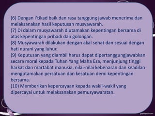 (6) Dengan i’tikad baik dan rasa tanggung jawab menerima dan
melaksanakan hasil keputusan musyawarah.
(7) Di dalam musyawarah diutamakan kepentingan bersama di
atas kepentingan pribadi dan golongan.
(8) Musyawarah dilakukan dengan akal sehat dan sesuai dengan
hati nurani yang luhur.
(9) Keputusan yang diambil harus dapat dipertanggungjawabkan
secara moral kepada Tuhan Yang Maha Esa, menjunjung tinggi
harkat dan martabat manusia, nilai-nilai kebenaran dan keadilan
mengutamakan persatuan dan kesatuan demi kepentingan
bersama.
(10) Memberikan kepercayaan kepada wakil-wakil yang
dipercayai untuk melaksanakan pemusyawaratan.
 