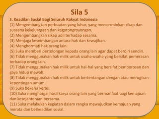 Sila 5
5. Keadilan Sosial Bagi Seluruh Rakyat Indonesia
(1) Mengembangkan perbuatan yang luhur, yang mencerminkan sikap dan
suasana kekeluargaan dan kegotongroyongan.
(2) Mengembangkan sikap adil terhadap sesama.
(3) Menjaga keseimbangan antara hak dan kewajiban.
(4) Menghormati hak orang lain.
(5) Suka memberi pertolongan kepada orang lain agar dapat berdiri sendiri.
(6) Tidak menggunakan hak milik untuk usaha-usaha yang bersifat pemerasan
terhadap orang lain.
(7) Tidak menggunakan hak milik untuk hal-hal yang bersifat pemborosan dan
gaya hidup mewah.
(8) Tidak menggunakan hak milik untuk bertentangan dengan atau merugikan
kepentingan umum.
(9) Suka bekerja keras.
(10) Suka menghargai hasil karya orang lain yang bermanfaat bagi kemajuan
dan kesejahteraan bersama.
(11) Suka melakukan kegiatan dalam rangka mewujudkan kemajuan yang
merata dan berkeadilan sosial.
 
