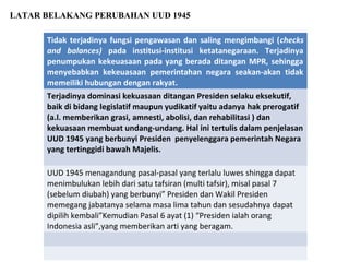 Tidak terjadinya fungsi pengawasan dan saling mengimbangi (checks
and balances) pada institusi-institusi ketatanegaraan. Terjadinya
penumpukan kekeuasaan pada yang berada ditangan MPR, sehingga
menyebabkan kekeuasaan pemerintahan negara seakan-akan tidak
memeiliki hubungan dengan rakyat.
Terjadinya dominasi kekuasaan ditangan Presiden selaku eksekutif,
baik di bidang legislatif maupun yudikatif yaitu adanya hak prerogatif
(a.l. memberikan grasi, amnesti, abolisi, dan rehabilitasi ) dan
kekuasaan membuat undang-undang. Hal ini tertulis dalam penjelasan
UUD 1945 yang berbunyi Presiden penyelenggara pemerintah Negara
yang tertinggidi bawah Majelis.
UUD 1945 menagandung pasal-pasal yang terlalu luwes shingga dapat
menimbulukan lebih dari satu tafsiran (multi tafsir), misal pasal 7
(sebelum diubah) yang berbunyi” Presiden dan Wakil Presiden
memegang jabatanya selama masa lima tahun dan sesudahnya dapat
dipilih kembali”Kemudian Pasal 6 ayat (1) “Presiden ialah orang
Indonesia asli”,yang memberikan arti yang beragam.
LATAR BELAKANG PERUBAHAN UUD 1945
 