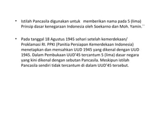 • Istilah Pancasila digunakan untuk memberikan nama pada 5 (lima)
Prinsip dasar kenegaraan Indonesia oleh Soekarno dan Moh. Yamin.``
• Pada tanggal 18 Agustus 1945 sehari setelah kemerdekaan/
Proklamasi RI. PPKI (Panitia Persiapan Kemerdekaan Indonesia)
menetapkan dan mensahkan UUD 1945 yang dikenal dengan UUD
1945. Dalam Pembukaan UUD’45 tercantum 5 (lima) dasar negara
yang kini dikenal dengan sebutan Pancasila. Meskipun istilah
Pancasila sendiri tidak tercantum di dalam UUD’45 tersebut.
 