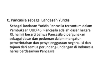 C. Pancasila sebagai Landasan Yuridis
Sebagai landasan Yuridis Pancasila tercantum dalam
Pembukaan UUD’45. Pancasila adalah dasar negara
RI, hal ini berarti bahwa Pancasila dipergunakan
sebagai dasar dan pedoman dalam mengatur
pemerintahan dan penyelenggaraan negara. Isi dan
tujuan dari semua perundang-undangan di Indonesia
harus berdasarkan Pancasila.
 