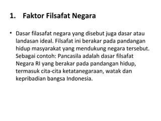 1. Faktor Filsafat Negara
• Dasar filasafat negara yang disebut juga dasar atau
landasan ideal. Filsafat ini berakar pada pandangan
hidup masyarakat yang mendukung negara tersebut.
Sebagai contoh: Pancasila adalah dasar filsafat
Negara RI yang berakar pada pandangan hidup,
termasuk cita-cita ketatanegaraan, watak dan
kepribadian bangsa Indonesia.
 