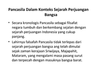 • Secara kronologis Pancasila sebagai filsafat
negara tumbuh dan berkembang sejalan dengan
sejarah perjuangan Indonesia yang cukup
panjang.
• Lahirnya falsafah Pancasila tidak terlepas dari
sejarah perjuangan bangsa ang telah dimulai
sejak zaman kerajaan Sriwijaya, Majapahit,
Mataram, yang mengalami masa pasang surut
dan terpecah dengan masuknya bangsa barat.
Pancasila Dalam Konteks Sejarah Perjuangan
Bangsa
 