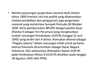 • Melalui perjuangan pergerakan nasional Budi Utomo
tahun 1908 (melalui cita-cita politik yang dilaksanakan
melalui pendidikan dan pengajaran) juga pergerakan
nasional yang melahirkan Sumpah Pemuda 28 Oktober
1928. Serta pembentukan BPUPKI dengan panitia kerja
(Panitia 9 sebagai Tim Perumus) yang menghasilkan
naskah rancangan Pembukaan UUD’45 (tanggal 22 Juni
1945) yang terdiri dari 4 alinea. Kemudian dikenal sebagai
“Piagam Jakarta” dalam rancangan inilah untuk pertama
kalinya Pancasila dicantumkan sebagai Dasar Negara
Indonesia. Dan selanjutnya ditetapkan dalam UUD’45
pada Pembukaan Alinea 4 (UUD’45 disahkan pada tanggal
18 Agustus 1945 oleh PPKI).
 