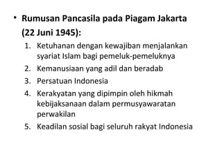 • Rumusan Pancasila pada Piagam Jakarta
(22 Juni 1945):
1. Ketuhanan dengan kewajiban menjalankan
syariat Islam bagi pemeluk-pemeluknya
2. Kemanusiaan yang adil dan beradab
3. Persatuan Indonesia
4. Kerakyatan yang dipimpin oleh hikmah
kebijaksanaan dalam permusyawaratan
perwakilan
5. Keadilan sosial bagi seluruh rakyat Indonesia
 