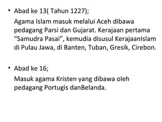 • Abad ke 13( Tahun 1227);
Agama Islam masuk melalui Aceh dibawa
pedagang Parsi dan Gujarat. Kerajaan pertama
“Samudra Pasai”, kemudia disusul KerajaanIslam
di Pulau Jawa, di Banten, Tuban, Gresik, Cirebon.
• Abad ke 16;
Masuk agama Kristen yang dibawa oleh
pedagang Portugis danBelanda.
 
