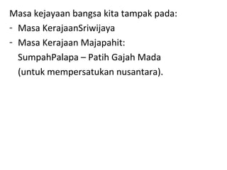 Masa kejayaan bangsa kita tampak pada:
- Masa KerajaanSriwijaya
- Masa Kerajaan Majapahit:
SumpahPalapa – Patih Gajah Mada
(untuk mempersatukan nusantara).
 