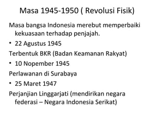 Masa 1945-1950 ( Revolusi Fisik)
Masa bangsa Indonesia merebut memperbaiki
kekuasaan terhadap penjajah.
• 22 Agustus 1945
Terbentuk BKR (Badan Keamanan Rakyat)
• 10 Nopember 1945
Perlawanan di Surabaya
• 25 Maret 1947
Perjanjian Linggarjati (mendirikan negara
federasi – Negara Indonesia Serikat)
 