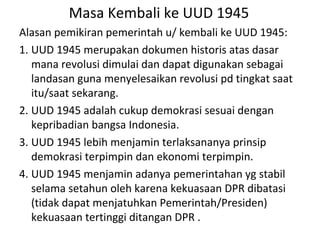 Masa Kembali ke UUD 1945
Alasan pemikiran pemerintah u/ kembali ke UUD 1945:
1. UUD 1945 merupakan dokumen historis atas dasar
mana revolusi dimulai dan dapat digunakan sebagai
landasan guna menyelesaikan revolusi pd tingkat saat
itu/saat sekarang.
2. UUD 1945 adalah cukup demokrasi sesuai dengan
kepribadian bangsa Indonesia.
3. UUD 1945 lebih menjamin terlaksananya prinsip
demokrasi terpimpin dan ekonomi terpimpin.
4. UUD 1945 menjamin adanya pemerintahan yg stabil
selama setahun oleh karena kekuasaan DPR dibatasi
(tidak dapat menjatuhkan Pemerintah/Presiden)
kekuasaan tertinggi ditangan DPR .
 
