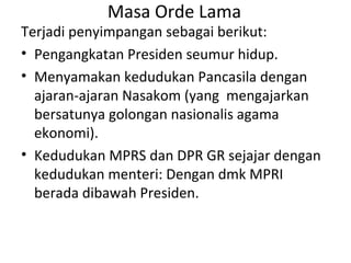 Masa Orde Lama
Terjadi penyimpangan sebagai berikut:
• Pengangkatan Presiden seumur hidup.
• Menyamakan kedudukan Pancasila dengan
ajaran-ajaran Nasakom (yang mengajarkan
bersatunya golongan nasionalis agama
ekonomi).
• Kedudukan MPRS dan DPR GR sejajar dengan
kedudukan menteri: Dengan dmk MPRI
berada dibawah Presiden.
 