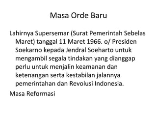 Masa Orde Baru
Lahirnya Supersemar (Surat Pemerintah Sebelas
Maret) tanggal 11 Maret 1966. o/ Presiden
Soekarno kepada Jendral Soeharto untuk
mengambil segala tindakan yang dianggap
perlu untuk menjalin keamanan dan
ketenangan serta kestabilan jalannya
pemerintahan dan Revolusi Indonesia.
Masa Reformasi
 