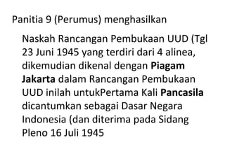 Panitia 9 (Perumus) menghasilkan
Naskah Rancangan Pembukaan UUD (Tgl
23 Juni 1945 yang terdiri dari 4 alinea,
dikemudian dikenal dengan Piagam
Jakarta dalam Rancangan Pembukaan
UUD inilah untukPertama Kali Pancasila
dicantumkan sebagai Dasar Negara
Indonesia (dan diterima pada Sidang
Pleno 16 Juli 1945
 