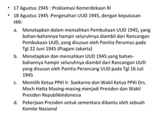 • 17 Agustus 1945 : Proklamasi Kemerdekaan RI
• 18 Agustus 1945 :Pengesahan UUD 1945, dengan keputusan
sbb:
a. Menetapkan dalam mensahkan Pembukaan UUD 1945, yang
bahan-bahannya hampir seluruhnya diambil dari Rancangan
Pembukaan UUD, yang disusun oleh Panitia Perumus pada
Tgl 22 Juni 1945 (Piagam Jakarta)
b. Menetapkan dan mensahkan UUD 1945 yang bahan-
bahannya hampir seluruhnya diambil dari Rancangan UUD
yang disusun oleh Panitia Perancang UUD pada Tgl 16 Juli
1945
c. Memilih Ketua PPKI Ir. Soekarno dan Wakil Ketua PPKI Drs.
Moch Hatta Masing-masing menjadi Presiden dan Wakil
Presiden RepublikIndonesia
d. Pekerjaan Presiden untuk sementara dibantu oleh sebuah
Komite Nasional
 