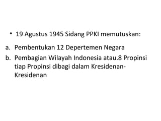 • 19 Agustus 1945 Sidang PPKI memutuskan:
a. Pembentukan 12 Depertemen Negara
b. Pembagian Wilayah Indonesia atau.8 Propinsi
tiap Propinsi dibagi dalam Kresidenan-
Kresidenan
 