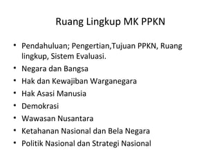 Ruang Lingkup MK PPKN
• Pendahuluan; Pengertian,Tujuan PPKN, Ruang
lingkup, Sistem Evaluasi.
• Negara dan Bangsa
• Hak dan Kewajiban Warganegara
• Hak Asasi Manusia
• Demokrasi
• Wawasan Nusantara
• Ketahanan Nasional dan Bela Negara
• Politik Nasional dan Strategi Nasional
 