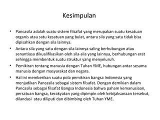 Kesimpulan
• Pancasila adalah suatu sistem filsafat yang merupakan suatu kesatuan
organis atau satu kesatuan yang bulat, antara sila yang satu tidak bisa
dipisahkan dengan sila lainnya.
• Antara sila yang satu dengan sila lainnya saling berhubungan atau
senantiasa dikualifikasikan oleh sila-sila yang lainnya, berhubungan erat
sehingga membentuk suatu struktur yang menyeluruh.
• Pemikiran tentang manusia dengan Tuhan YME, hubungan antar sesama
manusia dengan masyarakat dan negara.
• Hal ini memberikan suatu pola pemikiran bangsa Indonesia yang
menjadikan Pancasila sebagai sistem filsafat. Dengan demikian dalam
Pancasila sebagai filsafat Bangsa Indonesia bahwa paham kemanusiaan,
persatuan bangsa, kerakyatan yang dipimpin oleh kebijaksanaan tersebut,
dilandasi atau diliputi dan dibimbing oleh Tuhan YME.
 