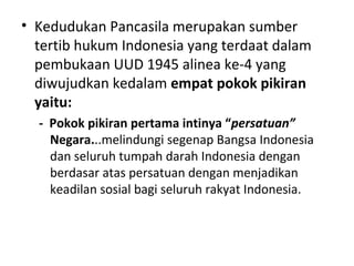 • Kedudukan Pancasila merupakan sumber
tertib hukum Indonesia yang terdaat dalam
pembukaan UUD 1945 alinea ke-4 yang
diwujudkan kedalam empat pokok pikiran
yaitu:
- Pokok pikiran pertama intinya “persatuan”
Negara...melindungi segenap Bangsa Indonesia
dan seluruh tumpah darah Indonesia dengan
berdasar atas persatuan dengan menjadikan
keadilan sosial bagi seluruh rakyat Indonesia.
 