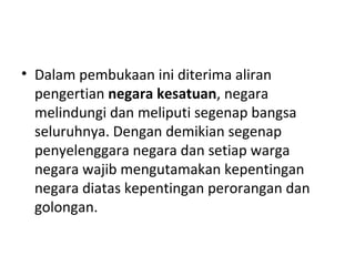 • Dalam pembukaan ini diterima aliran
pengertian negara kesatuan, negara
melindungi dan meliputi segenap bangsa
seluruhnya. Dengan demikian segenap
penyelenggara negara dan setiap warga
negara wajib mengutamakan kepentingan
negara diatas kepentingan perorangan dan
golongan.
 