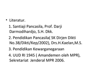 • Literatur.
1. Santiaji Pancasila, Prof. Darji
Darmodihardjo, S.H. Dkk.
2. Pendidikan Pancasila( SK Dirjen Dikti
No.38/Dikti/Kep/2002), Drs.H.Kaelan,M.S.
3. Pendidikan Kewarganegaraan
4. UUD RI 1945 ( Amandemen oleh MPR),
Sekretariat Jenderal MPR 2006.
 