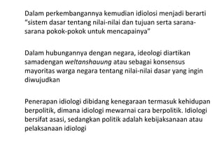 Dalam perkembangannya kemudian idiolosi menjadi berarti
“sistem dasar tentang nilai-nilai dan tujuan serta sarana-
sarana pokok-pokok untuk mencapainya”
Dalam hubungannya dengan negara, ideologi diartikan
samadengan weltanshauung atau sebagai konsensus
mayoritas warga negara tentang nilai-nilai dasar yang ingin
diwujudkan
Penerapan idiologi dibidang kenegaraan termasuk kehidupan
berpolitik, dimana idiologi mewarnai cara berpolitik. Idiologi
bersifat asasi, sedangkan politik adalah kebijaksanaan atau
pelaksanaan idiologi
 