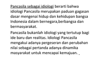 Pancasila sebagai idiologi berarti bahwa
idiologi Pancasila merupakan paduan gagasan
dasar mengenai hidup dan kehidupan bangsa
Indonesia dalam bernegara,berbangsa dan
bermasyarakat.
Pancasila bukanlah idiologi yang tertutup bagi
ide baru dan realitas. Idiologi Pancasila
mengakui adanya pergeseran dan perubahan
nilai sebagai pertanda adanya dinamika
masyarakat untuk mencapai kemajuan.
 