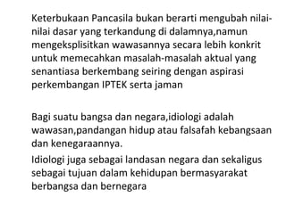 Keterbukaan Pancasila bukan berarti mengubah nilai-
nilai dasar yang terkandung di dalamnya,namun
mengeksplisitkan wawasannya secara lebih konkrit
untuk memecahkan masalah-masalah aktual yang
senantiasa berkembang seiring dengan aspirasi
perkembangan IPTEK serta jaman
Bagi suatu bangsa dan negara,idiologi adalah
wawasan,pandangan hidup atau falsafah kebangsaan
dan kenegaraannya.
Idiologi juga sebagai landasan negara dan sekaligus
sebagai tujuan dalam kehidupan bermasyarakat
berbangsa dan bernegara
 