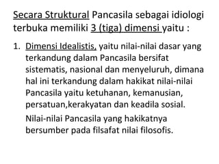 Secara Struktural Pancasila sebagai idiologi
terbuka memiliki 3 (tiga) dimensi yaitu :
1. Dimensi Idealistis, yaitu nilai-nilai dasar yang
terkandung dalam Pancasila bersifat
sistematis, nasional dan menyeluruh, dimana
hal ini terkandung dalam hakikat nilai-nilai
Pancasila yaitu ketuhanan, kemanusian,
persatuan,kerakyatan dan keadila sosial.
Nilai-nilai Pancasila yang hakikatnya
bersumber pada filsafat nilai filosofis.
 