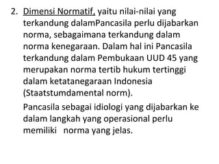 2. Dimensi Normatif, yaitu nilai-nilai yang
terkandung dalamPancasila perlu dijabarkan
norma, sebagaimana terkandung dalam
norma kenegaraan. Dalam hal ini Pancasila
terkandung dalam Pembukaan UUD 45 yang
merupakan norma tertib hukum tertinggi
dalam ketatanegaraan Indonesia
(Staatstumdamental norm).
Pancasila sebagai idiologi yang dijabarkan ke
dalam langkah yang operasional perlu
memiliki norma yang jelas.
 