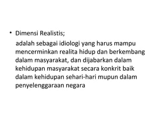 • Dimensi Realistis;
adalah sebagai idiologi yang harus mampu
mencerminkan realita hidup dan berkembang
dalam masyarakat, dan dijabarkan dalam
kehidupan masyarakat secara konkrit baik
dalam kehidupan sehari-hari mupun dalam
penyelenggaraan negara
 