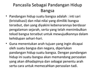 Pancasila Sebagai Pandangan Hidup
Bangsa
• Pandangan hidup suatu bangsa adalah : inti sari
(kristalisasi) dan nilai-nilai yang dimiliki bangsa
tersebut, dan yang diyakini kebenarannya berdasar
pengalaman sejarah, serta yang telah menimbulkan
tekad bangsa tersebut untuk mewujudkannya dalam
kehidupan sehari-hari.
• Guna menentukan arah tujuan yang ingin dicapai
oleh suatu bangsa dan negara, diperlukan
pandangan hidup suatu bangsa. Dengan pandangan
hidup ini suatu bangsa akan memandang persoalan
yang akan dihadapinya dan sebagai penentu arah
serta cara untuk memecahkan persoalan tadi.
 