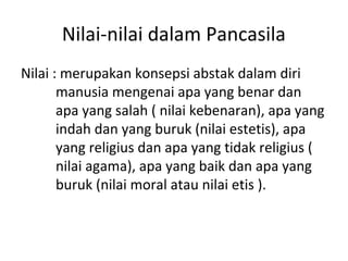 Nilai-nilai dalam Pancasila
Nilai : merupakan konsepsi abstak dalam diri
manusia mengenai apa yang benar dan
apa yang salah ( nilai kebenaran), apa yang
indah dan yang buruk (nilai estetis), apa
yang religius dan apa yang tidak religius (
nilai agama), apa yang baik dan apa yang
buruk (nilai moral atau nilai etis ).
 