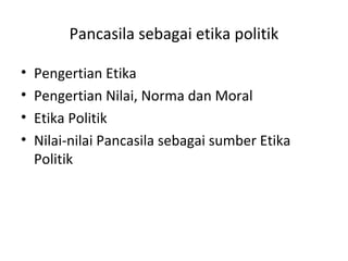 Pancasila sebagai etika politik
• Pengertian Etika
• Pengertian Nilai, Norma dan Moral
• Etika Politik
• Nilai-nilai Pancasila sebagai sumber Etika
Politik
 