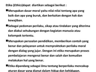 Etika (Ethics)dapat diartikan sebagai berikut :
Merupakan dasar moral yaitu nilai-nilai tentang apa yang
baik dan apa yang buruk, dan berkaitan dengan hak dan
kewajiban.
Sebagai pedoman perilaku, sikap atau tindakan yang diterima
dan diakui sehubungan dengan kegiatan manusia atau
kelompok tertentu.
Merupakan persoalan pendidikan, memberikan contoh yang
benar dan pelayanan untuk mempraktekan perilaku moral
dengan dialog yang jujur. Dengan ini etika merupakan proses
pembelajaran mengenai benar dan salah dan kemudian
melakukan hal yang benar.
Etika dipandang sebagai ilmu tentang berperilaku mencakup
aturan dasar yang dianut dalam hidup dan kehidupan.
 