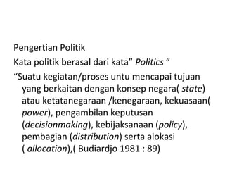 Pengertian Politik
Kata politik berasal dari kata” Politics ”
“Suatu kegiatan/proses untu mencapai tujuan
yang berkaitan dengan konsep negara( state)
atau ketatanegaraan /kenegaraan, kekuasaan(
power), pengambilan keputusan
(decisionmaking), kebijaksanaan (policy),
pembagian (distribution) serta alokasi
( allocation),( Budiardjo 1981 : 89)
 