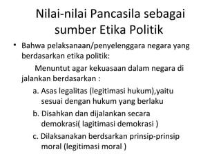 Nilai-nilai Pancasila sebagai
sumber Etika Politik
• Bahwa pelaksanaan/penyelenggara negara yang
berdasarkan etika politik:
Menuntut agar kekuasaan dalam negara di
jalankan berdasarkan :
a. Asas legalitas (legitimasi hukum),yaitu
sesuai dengan hukum yang berlaku
b. Disahkan dan dijalankan secara
demokrasi( lagitimasi demokrasi )
c. Dilaksanakan berdsarkan prinsip-prinsip
moral (legitimasi moral )
 