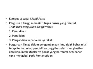 • Kampus sebagai Moral Force
• Perguruan Tinggi memliki 3 tugas pokok yang disebut
Tridharma Perguruan Tinggi yaitu :
1. Pendidikan
2. Penelitian
3. Pengabdian kepada masyarakat
• Perguruan Tinggi dalam pengembangan ilmu tidak bebas nilai,
tetapi terikat nilai, pendidikan tinggi haruslah menghasilkan
ilmuwan, intelektualserta pakar yang bermoral Ketuhanan
yang mengabdi pada kemanusiaan
 